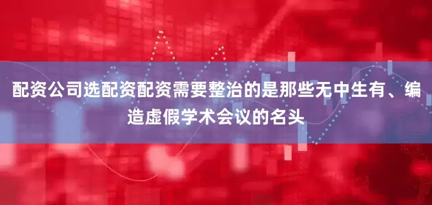 配资公司选配资配资需要整治的是那些无中生有、编造虚假学术会议的名头