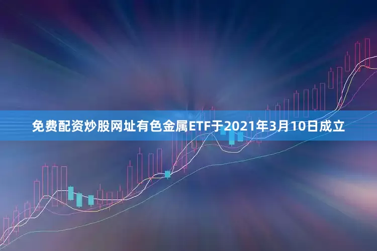 免费配资炒股网址有色金属ETF于2021年3月10日成立
