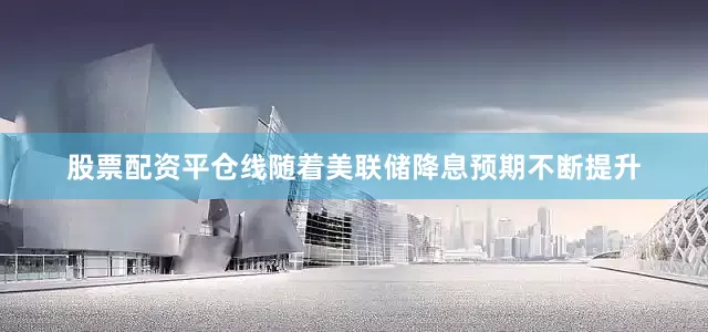 股票配资平仓线随着美联储降息预期不断提升