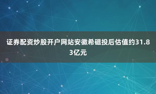 证券配资炒股开户网站安徽希磁投后估值约31.83亿元
