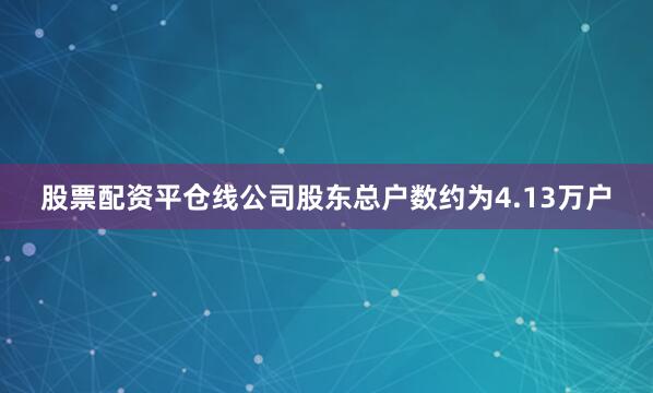 股票配资平仓线公司股东总户数约为4.13万户