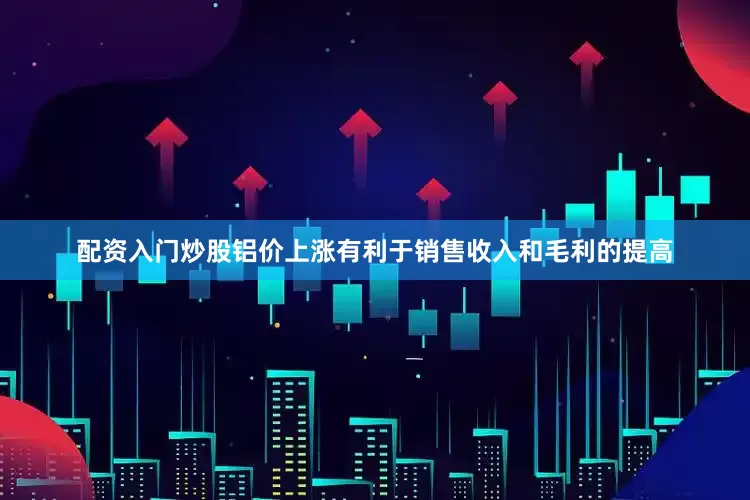 配资入门炒股铝价上涨有利于销售收入和毛利的提高