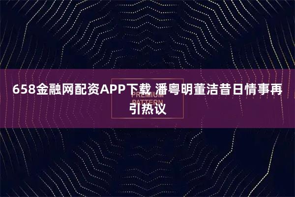 658金融网配资APP下载 潘粤明董洁昔日情事再引热议
