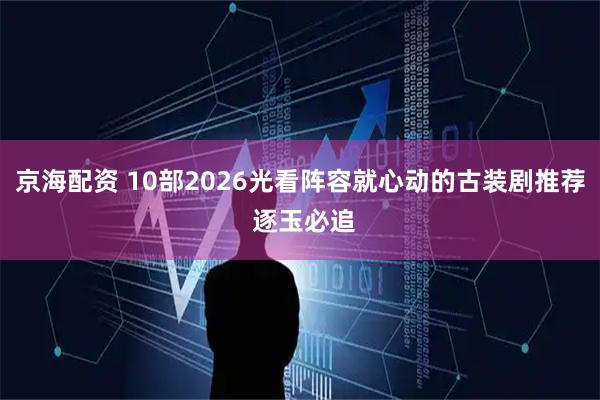 京海配资 10部2026光看阵容就心动的古装剧推荐 逐玉必追