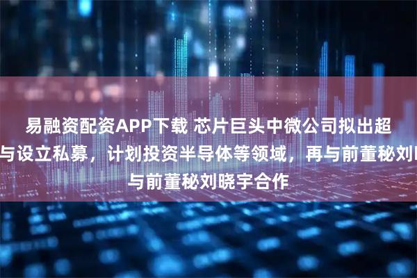 易融资配资APP下载 芯片巨头中微公司拟出超7亿元参与设立私募，计划投资半导体等领域，再与前董秘刘晓宇合作