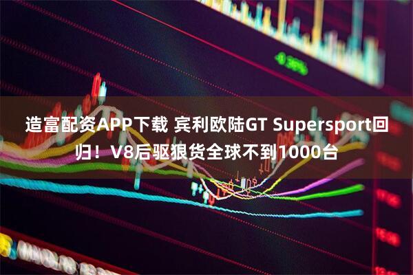 造富配资APP下载 宾利欧陆GT Supersport回归！V8后驱狠货全球不到1000台