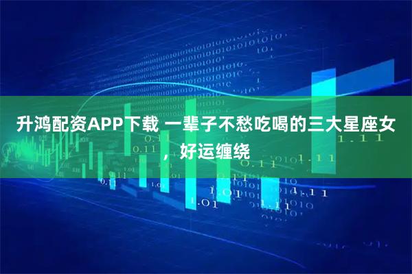 升鸿配资APP下载 一辈子不愁吃喝的三大星座女,好运缠绕