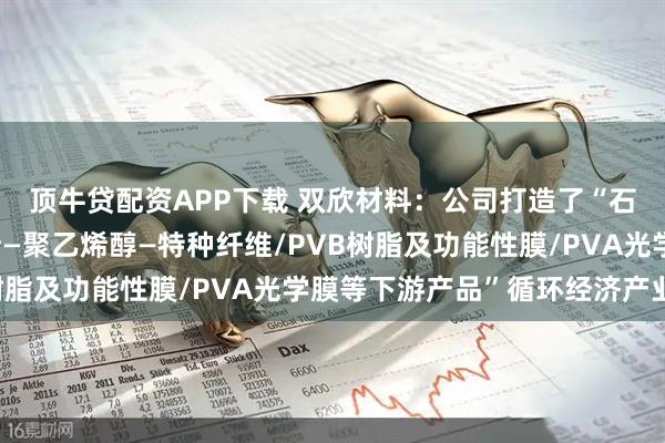 顶牛贷配资APP下载 双欣材料：公司打造了“石灰石—电石—醋酸乙烯—聚乙烯醇—特种纤维/PVB树脂及功能性膜/PVA光学膜等下游产品”循环经济产业链