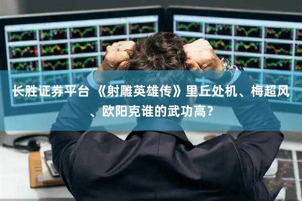 长胜证券平台 《射雕英雄传》里丘处机、梅超风、欧阳克谁的武功高?