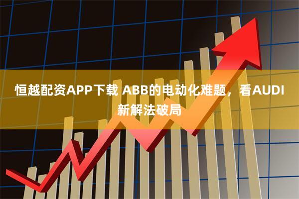 恒越配资APP下载 ABB的电动化难题,看AUDI新解法破局