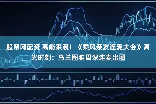 股窜网配资 高能来袭！《乘风亲友连麦大会》高光时刻：乌兰图雅周深连麦出圈