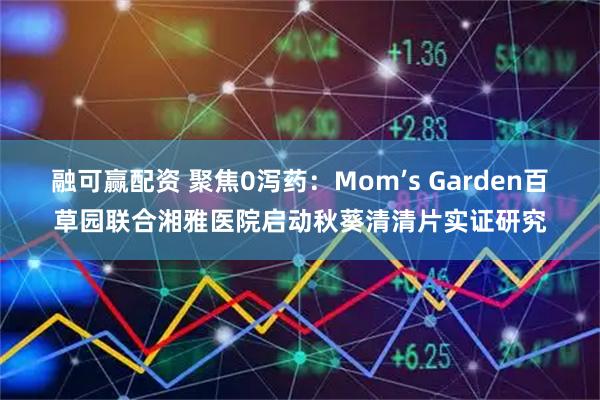 融可赢配资 聚焦0泻药：Mom’s Garden百草园联合湘雅医院启动秋葵清清片实证研究