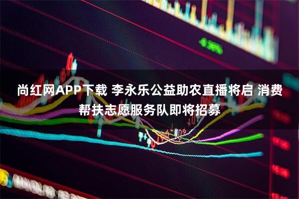 尚红网APP下载 李永乐公益助农直播将启 消费帮扶志愿服务队即将招募