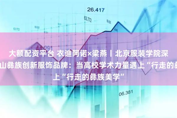 大额配资平台 衣迪阿诺×梁燕丨北京服装学院深度赋能凉山彝族创新服饰品牌：当高校学术力量遇上“行走的彝族美学”