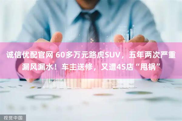 诚信优配官网 60多万元路虎SUV，五年两次严重漏风漏水！车主送修，又遭4S店“甩锅”