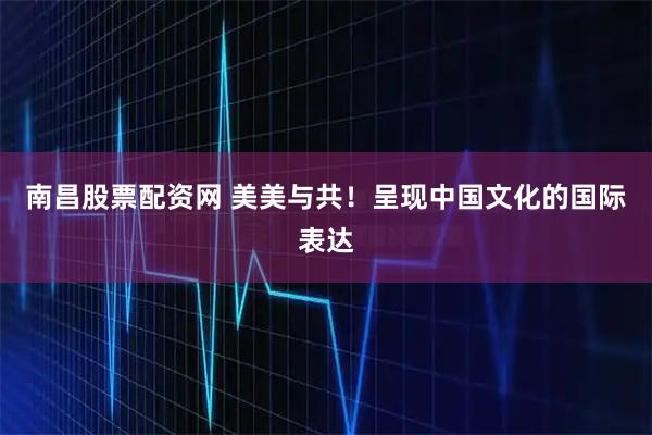 南昌股票配资网 美美与共！呈现中国文化的国际表达
