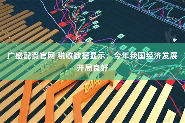 广盛配资官网 税收数据显示：今年我国经济发展开局良好