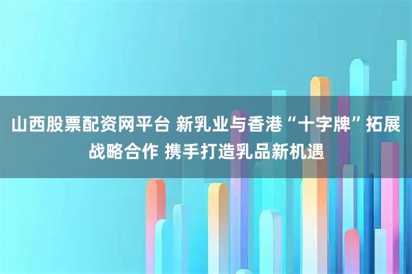 山西股票配资网平台 新乳业与香港“十字牌”拓展战略合作 携手打造乳品新机遇