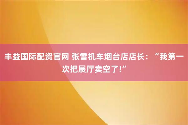 丰益国际配资官网 张雪机车烟台店店长：“我第一次把展厅卖空了!”