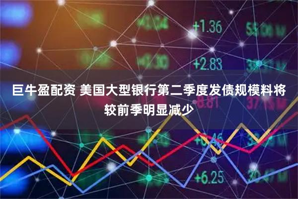巨牛盈配资 美国大型银行第二季度发债规模料将较前季明显减少