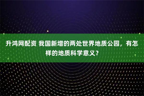 升鸿网配资 我国新增的两处世界地质公园，有怎样的地质科学意义？