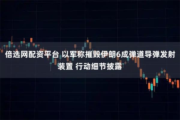 倍选网配资平台 以军称摧毁伊朗6成弹道导弹发射装置 行动细节披露