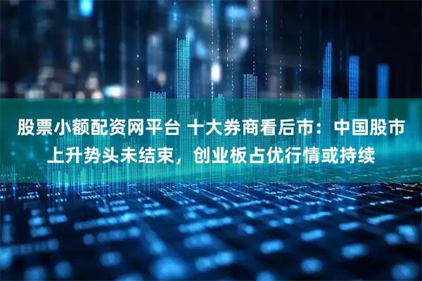 股票小额配资网平台 十大券商看后市：中国股市上升势头未结束，创业板占优行情或持续