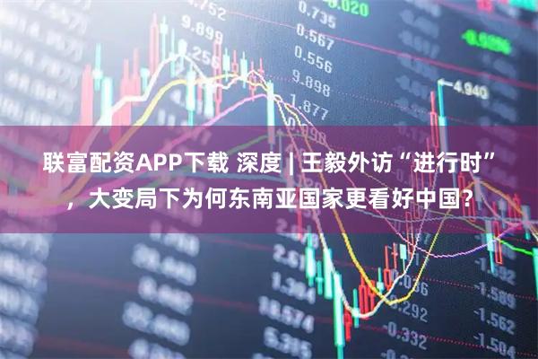 联富配资APP下载 深度 | 王毅外访“进行时”，大变局下为何东南亚国家更看好中国？