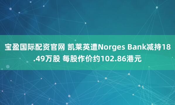 宝盈国际配资官网 凯莱英遭Norges Bank减持18.49万股 每股作价约102.86港元