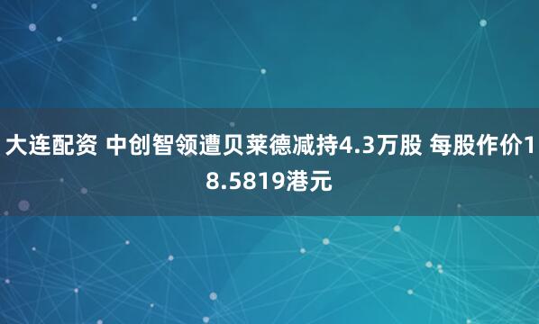 大连配资 中创智领遭贝莱德减持4.3万股 每股作价18.5819港元