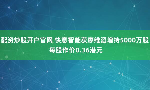 配资炒股开户官网 快意智能获廖维滔增持5000万股 每股作价0.36港元