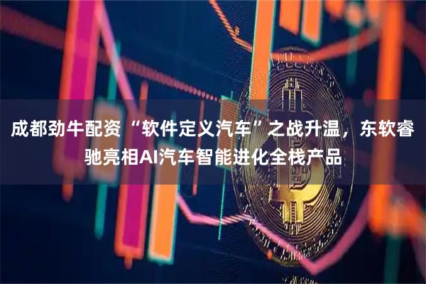 成都劲牛配资 “软件定义汽车”之战升温，东软睿驰亮相AI汽车智能进化全栈产品