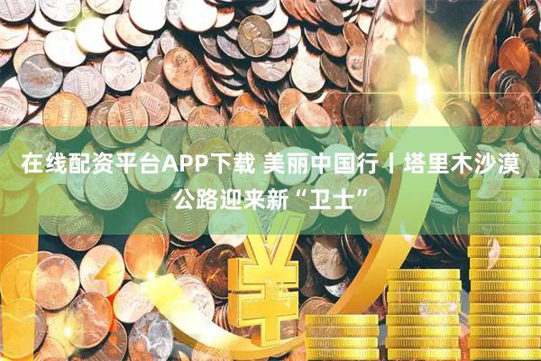 在线配资平台APP下载 美丽中国行丨塔里木沙漠公路迎来新“卫士”