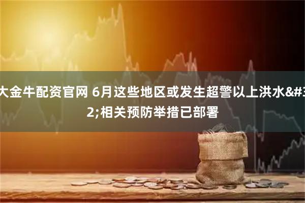 大金牛配资官网 6月这些地区或发生超警以上洪水 相关预防举措已部署