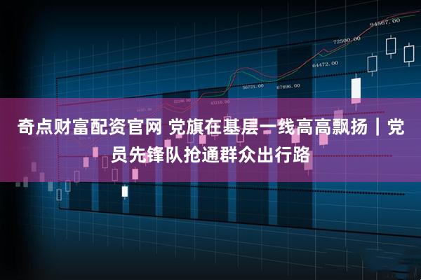 奇点财富配资官网 党旗在基层一线高高飘扬｜党员先锋队抢通群众出行路