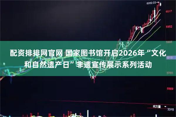 配资排排网官网 国家图书馆开启2026年“文化和自然遗产日”非遗宣传展示系列活动