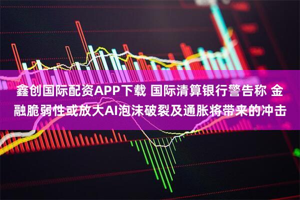 鑫创国际配资APP下载 国际清算银行警告称 金融脆弱性或放大AI泡沫破裂及通胀将带来的冲击