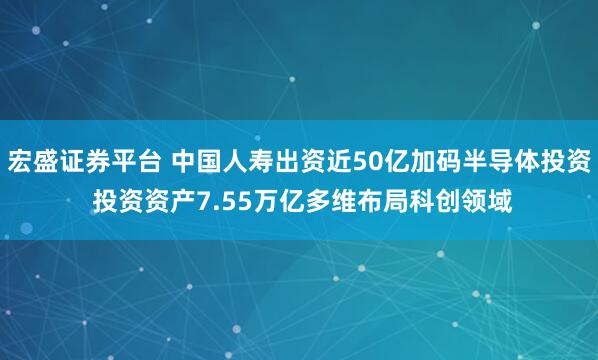 宏盛证券平台 中国人寿出资近50亿加码半导体投资 投资资产7.55万亿多维布局科创领域
