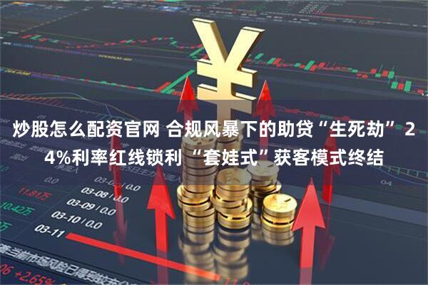 炒股怎么配资官网 合规风暴下的助贷“生死劫” 24%利率红线锁利 “套娃式”获客模式终结
